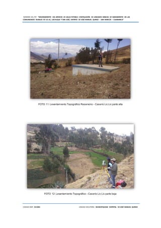NOMBRE DEL PIP: “MEJORAMIENTO DEL SERVICIO DE AGUA POTABLE E INSTALACIÓN DE UNIDADES BÁSICAS DE SANEAMIENTO EN LAS
COMUNIDADES RURALES DE LIC LIC, LACHUQUE Y SAN JOSÉ, DISTRITO DE JOSÉ MANUEL QUIROZ – SAN MARCOS – CAJAMARCA”
CODIGO SNIP: 341885 UNIDAD EJECUTORA: MUNICIPALIDAD DISTRITAL DE JOSÉ MANUEL QUIROZ
FOTO 11: Levantamiento Topográfico Reservorio - Caserío Lic Lic parte alta
FOTO 12: Levantamiento Topográfico - Caserío Lic Lic parte baja
 