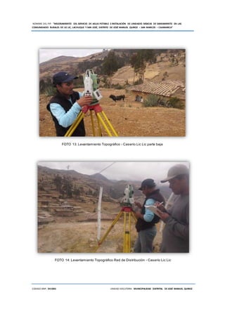 NOMBRE DEL PIP: “MEJORAMIENTO DEL SERVICIO DE AGUA POTABLE E INSTALACIÓN DE UNIDADES BÁSICAS DE SANEAMIENTO EN LAS
COMUNIDADES RURALES DE LIC LIC, LACHUQUE Y SAN JOSÉ, DISTRITO DE JOSÉ MANUEL QUIROZ – SAN MARCOS – CAJAMARCA”
CODIGO SNIP: 341885 UNIDAD EJECUTORA: MUNICIPALIDAD DISTRITAL DE JOSÉ MANUEL QUIROZ
FOTO 13: Levantamiento Topográfico - Caserío Lic Lic parte baja
FOTO 14: Levantamiento Topográfico Red de Distribución - Caserío Lic Lic
 