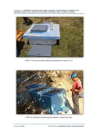 NOMBRE DEL PIP: “MEJORAMIENTO DEL SERVICIO DE AGUA POTABLE E INSTALACIÓN DE UNIDADES BÁSICAS DE SANEAMIENTO EN LAS
COMUNIDADES RURALES DE LIC LIC, LACHUQUE Y SAN JOSÉ, DISTRITO DE JOSÉ MANUEL QUIROZ – SAN MARCOS – CAJAMARCA”
CODIGO SNIP: 341885 UNIDAD EJECUTORA: MUNICIPALIDAD DISTRITAL DE JOSÉ MANUEL QUIROZ
FOTO 17: Toma de muestra de Agua de Capacitación- Caserío Lic Lic
FOTO 18: Evaluación de estructura de captación - Caserío San José
 