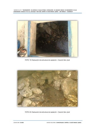 NOMBRE DEL PIP: “MEJORAMIENTO DEL SERVICIO DE AGUA POTABLE E INSTALACIÓN DE UNIDADES BÁSICAS DE SANEAMIENTO EN LAS
COMUNIDADES RURALES DE LIC LIC, LACHUQUE Y SAN JOSÉ, DISTRITO DE JOSÉ MANUEL QUIROZ – SAN MARCOS – CAJAMARCA”
CODIGO SNIP: 341885 UNIDAD EJECUTORA: MUNICIPALIDAD DISTRITAL DE JOSÉ MANUEL QUIROZ
FOTO 19: Evaluación de estructura de captación - Caserío San José
FOTO 20: Evaluación de estructura de captación - Caserío San José
 