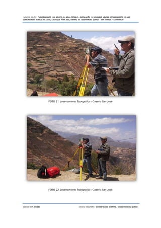 NOMBRE DEL PIP: “MEJORAMIENTO DEL SERVICIO DE AGUA POTABLE E INSTALACIÓN DE UNIDADES BÁSICAS DE SANEAMIENTO EN LAS
COMUNIDADES RURALES DE LIC LIC, LACHUQUE Y SAN JOSÉ, DISTRITO DE JOSÉ MANUEL QUIROZ – SAN MARCOS – CAJAMARCA”
CODIGO SNIP: 341885 UNIDAD EJECUTORA: MUNICIPALIDAD DISTRITAL DE JOSÉ MANUEL QUIROZ
FOTO 21: Levantamiento Topográfico - Caserío San José
FOTO 22: Levantamiento Topográfico - Caserío San José
 