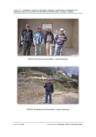 NOMBRE DEL PIP: “MEJORAMIENTO DEL SERVICIO DE AGUA POTABLE E INSTALACIÓN DE UNIDADES BÁSICAS DE SANEAMIENTO EN LAS
COMUNIDADES RURALES DE LIC LIC, LACHUQUE Y SAN JOSÉ, DISTRITO DE JOSÉ MANUEL QUIROZ – SAN MARCOS – CAJAMARCA”
CODIGO SNIP: 341885 UNIDAD EJECUTORA: MUNICIPALIDAD DISTRITAL DE JOSÉ MANUEL QUIROZ
FOTO 25. Reunión con autoridades - Caserío Lachuque
FOTO 26. Recopilación de Información - Caserío Lachuque
 