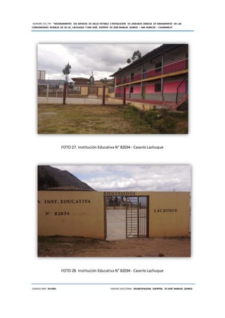 NOMBRE DEL PIP: “MEJORAMIENTO DEL SERVICIO DE AGUA POTABLE E INSTALACIÓN DE UNIDADES BÁSICAS DE SANEAMIENTO EN LAS
COMUNIDADES RURALES DE LIC LIC, LACHUQUE Y SAN JOSÉ, DISTRITO DE JOSÉ MANUEL QUIROZ – SAN MARCOS – CAJAMARCA”
CODIGO SNIP: 341885 UNIDAD EJECUTORA: MUNICIPALIDAD DISTRITAL DE JOSÉ MANUEL QUIROZ
FOTO 27. Institución Educativa N° 82034 - Caserío Lachuque
FOTO 28. Institución Educativa N° 82034 - Caserío Lachuque
 