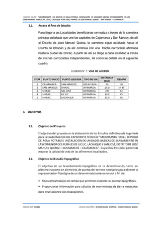 NOMBRE DEL PIP: “MEJORAMIENTO DEL SERVICIO DE AGUA POTABLE E INSTALACIÓN DE UNIDADES BÁSICAS DE SANEAMIENTO EN LAS
COMUNIDADES RURALES DE LIC LIC, LACHUQUE Y SAN JOSÉ, DISTRITO DE JOSÉ MANUEL QUIROZ – SAN MARCOS – CAJAMARCA”
CODIGO SNIP: 341885 UNIDAD EJECUTORA: MUNICIPALIDAD DISTRITAL DE JOSÉ MANUEL QUIROZ
2.1. Acceso al Área de Estudio:
Para llegar a las Localidades beneficiarias se realiza a través de la carretera
principal asfaltada que une las capitales de Cajamarca y San Marcos, de allí
al Distrito de José Manuel Quiroz, la carretera sigue asfaltada hasta el
Distrito de Ichocán y de allí continúa con una trocha carrozable afirmada
hasta la ciudad de Shirac. A partir de allí se dirige a cada localidad a través
de trochas carrozables independientes, tal como se detalla en el siguiente
cuadro:
CUADRO N° 1: VÍAS DE ACCESO
ITEM PUNTO INICIO PUNTO LLEGADA TIPO DE VIA
DISTANCIA
(KM)
TIEMPO
1 CAJAMARCA SAN MARCOS ASFALTADA 70 2h
2 SAN MARCOS SHIRAC AFIRMADA 25.0 1h 45´
3 SHIRAC SAJ JOSÉ AFIRMADA 2.0 12´
4 SHIRAC LIC LIC AFIRMADA 10.0 45´
5 SHIRAC LACHUQUE AFIRMADA 15.0 1h
3. OBJETIVOS
3.1. Objetivodel Proyecto
El objetivo del proyecto es la elaboraciónde los Estudios definitivosde Ingeniería
para la ELABORACION DEL EXPEDIENTE TECNICO:“MEJORAMIENTO DEL SERVICIO
DE AGUA POTABLE E INSTALACIÓN DE UNIDADES BÁSICAS DE SANEAMIENTO EN
LASCOMUNIDADES RURALESDE LICLIC, LACHUQUE Y SAN JOSÉ,DISTRITODE JOSÉ
MANUEL QUIROZ – SAN MARCOS – CAJAMARCA”. Cuya Obra Posteriorpermitiría
mejorar la calidad de vida de las diferentes localidades.
3.2. Objetivodel Estudio Topográfico
El objetivo de un levantamiento topográfico es la determinación, tanto en
planimetría como en altimetría, de puntos del terreno necesarios para obtener la
representación fidedigna de un determinado terreno natural a fin de:
 Realizarlostrabajosde campo que permitanelaborarlosplanostopográficos.
 Proporcionar información para cálculos de movimientos de tierra necesarios
para nivelaciones y/o excavaciones.
 