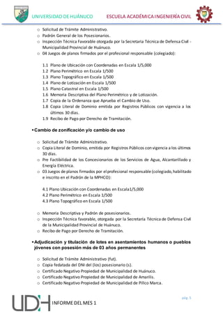 UNIVERSIDAD DEHUÁNUCO ESCUELA ACADÉMICA INGENIERÍA CIVIL
pág. 5
INFORMEDEL MES 1
o Solicitud de Trámite Administrativo.
o Padrón General de los Posesionarios.
o Inspección Técnica Favorable otorgada por la Secretaria Técnica de Defensa Civil -
Municipalidad Provincial de Huánuco.
o 04 Juegos de planos firmados por el profesional responsable (colegiado):
1.1 Plano de Ubicación con Coordenadas en Escala 1/5,000
1.2 Plano Perimétrico en Escala 1/500
1.3 Plano Topográfico en Escala 1/500
1.4 Plano de Lotización en Escala 1/500
1.5 Plano Catastral en Escala 1/500
1.6 Memoria Descriptiva del Plano Perimétrico y de Lotización.
1.7 Copia de la Ordenanza que Aprueba el Cambio de Uso.
1.8 Copia Literal de Dominio emitida por Registros Públicos con vigencia a los
últimos 30 días.
1.9 Recibo de Pago por Derecho de Tramitación.
Cambio de zonificación y/o cambio de uso
o Solicitud de Trámite Administrativo.
o Copia Literal de Dominio, emitida por Registros Públicos con vigencia a los últimos
30 días.
o Pre Factibilidad de los Concesionarios de los Servicios de Agua, Alcantarillado y
Energía Eléctrica.
o 03 Juegos de planos firmados por elprofesional responsable (colegiado,habilitado
e inscrito en el Padrón de la MPHCO):
4.1 Plano Ubicación con Coordenadas en Escala1/5,000
4.2 Plano Perimétrico en Escala 1/500
4.3 Plano Topográfico en Escala 1/500
o Memoria Descriptiva y Padrón de posesionarios.
o Inspección Técnica favorable, otorgada por la Secretaría Técnica de Defensa Civil
de la Municipalidad Provincial de Huánuco.
o Recibo de Pago por Derecho de Tramitación.
Adjudicación y titulación de lotes en asentamientos humanos o pueblos
jóvenes con posesión más de 03 años permanentes
o Solicitud de Trámite Administrativo (fut).
o Copia fedatada del DNI del (los) posesionario (s).
o Certificado Negativo Propiedad de Municipalidad de Huánuco.
o Certificado Negativo Propiedad de Municipalidad de Amarilis.
o Certificado Negativo Propiedad de Municipalidad de Pillco Marca.
 
