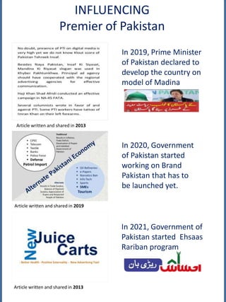 INFLUENCING
Premier of Pakistan
Article written and shared in 2013
Article written and shared in 2019
Article written and shared in 2013
In 2021, Government of
Pakistan started Ehsaas
Rariban program
In 2019, Prime Minister
of Pakistan declared to
develop the country on
model of Madina
In 2020, Government
of Pakistan started
working on Brand
Pakistan that has to
be launched yet.
 