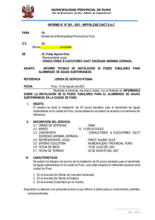 MUNICIPALIDAD PROVINCIAL DE PUNO
“Año del Bicentenario del Perú. 200Años De Independencia”
Pág. 1 de 11
INFORME N° N° 001 - 2021 - MPP/RL/C&E.CIACT.S.A.C
PARA : Sr.
Alcalde de la Municipalidad Provincial de Puno.
C.C. : Sr.
Oficina………………….. completar
DE : Sr. Fredy Aquino Vilca
Representante Legal
CONSULTORES & EJECUTORES CIACT SOCIEDAD ANÓNIMA CERRADA.
ASUNTO : INFORME TÉCNICO DE INSTALACIÓN 03 POZOS TUBULARES PARA
ALUMBRADO DE AGUAS SUBTERRÁNEAS
REFERENCIA : ORDEN DE SERVICIO N°02664.
FECHA : Puno, 13 de Agosto del 2021.
Mediante la presente, me dirijo a Usted, con la finalidad de INFORMARLE
SOBRE LA INSTALACIÓN DE 03 POZOS TUBULARES PARA EL ALUMBRADO DE AGUAS
SUBTERRÁNEAS EN LA CIUDAD DE PUNO.
I. OBJETO.
El objetivo se tiene la instalación de 03 pozos tubulares para el alumbrado de aguas
subterráneas en la ciudad de Puno, dicha instalación se realizó de acuerdo a los términos de
referencia.
II. DESCRIPCIÓN DEL SERVICIO.
2.1. ORDEN DE SERVICIOS : 02664
2.2. MONTO : S/. 13,500.00 SOLES
2.3. CONTRATISTA : CONSULTORES & EJECUTORES CIACT
SOCIEDAD ANÓNIMA CERRADA.
2.4. REPRESENTANTE LEGAL : FREDY AQUINO VILCA
2.5. ENTIDAD EJECUTORA : MUNICIPALIDAD PROVINCIAL PUNO
2.6. FECHA DE INICIO : 19 DE JULIO DEL 2021
2.7. FECHA DE TERMICO : 02 DE AGOSTO DEL 2021
III. CARACTERÍSTICAS:
Se realizó los trabajos de servicio de la instalación de 03 pozos tubulares para el alumbrado
de aguas subterráneas en la ciudad de Puno, que están situados en diferentes sectores de la
ciudad de Puno.
1. En la Avenida Sol (frente del mercado bellavista)
2. En la Avenida Sol (frente al Estadio)
3. En la Avenida Costa Nera (en el muelle).
Esperando su atención a la presente es todo lo que informo a Usted para su conocimiento y trámites
correspondientes.
 