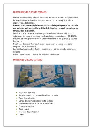 PROCEDIMIENTO CIRCUITO CERRADO
Introducir la sonda de circuito cerrado a través del tubo de traqueostomía,
hasta encontrar resistencia, luego retirar un centímetro y proceder a
aspirar rotando la sonda.
Una vez que se retiratodalasonda, se acopla la jeringade 20ml cargada
con soluciónsalinaestérilal orificiode irrigacióny se aspirapresionando
la válvulade aspiración.
Verificar que el paciente ya no tenga secreciones, respiremejor, y la
saturación de oxígeno esté dentro de parámetros aceptables ( 90-100%).
Después de todo procedimiento se deben desechar los guantes y lavarse
las manos.
No olvidar desechar los residuos que quedan en el frasco recolector
después del procedimiento.
Colocar la etiqueta identificativa para indicar cuándo sedebe cambiar el
sistema.
Dicho sistema dura 24 horas después desu conexión.
MATERIALES CIRCUITO CERRADO
 Aspirador devacío
 Recipiente para la recolección de secreciones
 Tubo de aspiración
 Sonda de aspiración decircuito cerrado
 Gasas estériles de 7.5 x 7.5 o 10×10 cm
 Guantes estériles
 Agua estéril
 Máscara de protección
 Gafas
 