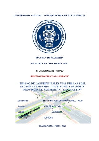 UNIVERSIDAD NACIONAL TORIBIO RODRÍGUEZ DE MENDOZA
ESCUELA DE MAESTRIA
MAESTRIA EN INGENIERIA VIAL
INFORME FINAL DE TRABAJO
“DISEÑO GEOMÉTRICO VIAL URBANO”
“DISEÑO DE LAS PRINCIPALES VIAS URBANAS DEL
SECTOR ATUMPAMPA-DISTRITO DE TARAPOTO-
PROVINCIA DE SAN MARTIN – SAN MARTIN”
Catedrático: M en I. ING. JOSE BENJAMÍN TORRES TAFUR
Alumno: ABEL GRANDEZ VELA
Código: 46529833M1
FECHA: 15/05/2021
CHACHAPOYAS – PERÚ – 2021
 