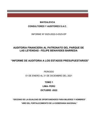 MAYEALEVCA
CONSULTORES Y AUDITORES S.A.C.
INFORME Nº 0025-2022-3-0525-DP
AUDITORIA FINANCIERA AL PATRONATO DEL PARQUE DE
LAS LEYENDAS - FELIPE BENAVIDES BARREDA
“INFORME DE AUDITORIA A LOS ESTADOS PRESUPUESTARIOS”
PERIODO
01 DE ENERO AL 31 DE DICIEMBRE DEL 2021
TOMO 1
LIMA- PERÙ
OCTUBRE -2022
“DECENIO DE LA IGUALDAD DE OPORTUNIDADES PARA MUJERES Y HOMBRES”
“AÑO DEL FORTALECIMIENTO DE LA SOBERANIA NACIONAL”
 