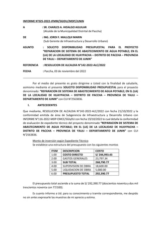 INFORME N°025-2022-JFMM/SGIDU/MDP/JUNIN
A : SR. CHARLES A. HIDALGO AGUILAR
(Alcalde de la Municipalidad Distrital de Paccha)
DE : ING. JORDI F. MALLQUI MARIN
(Sub Gerente de Infraestructura y Desarrollo Urbano)
ASUNTO : SOLICITO DISPONIBILIDAD PRESUPUESTAL PARA EL PROYECTO
“REPARACION DE SISTEMA DE ABASTECIMIENTO DE AGUA POTABLE; EN EL
(LA) DE LA LOCALIDAD DE HUAYPACHA – DISTRITO DE PACCHA – PROVINCIA
DE YAULI – DEPARTAMENTO DE JUNIN”
REFERENCIA : RESOLUCION DE ALCALDIA N°142-2022-ALC/2022
FECHA : Paccha, 03 de noviembre del 2022
Por el medio del presente es grato dirigirme a Usted con la finalidad de saludarle,
asimismo mediante el presente SOLICITO DISPONIBILIDAD PRESUPUESTAL para el proyecto
denominado: “REPARACION DE SISTEMA DE ABASTECIMIENTO DE AGUA POTABLE; EN EL (LA)
DE LA LOCALIDAD DE HUAYPACHA – DISTRITO DE PACCHA – PROVINCIA DE YAULI –
DEPARTAMENTO DE JUNIN” con CUI N°2563836.
I. ANTECEDENTES
Que mediante, RESOLUCION DE ALCALDIA N°142-2022-ALC/2022 con fecha 21/10/2022 y la
conformidad emitida de área de Subgerencia de Infraestructura y Desarrollo Urbano con
INFORME N°116-2022-MDP-EMCC/SGIyDU con fecha 19/10/2022 lo cual detalla la conformidad
de evaluación de expediente técnico del proyecto denominado “REPARACION DE SISTEMA DE
ABASTECIMIENTO DE AGUA POTABLE; EN EL (LA) DE LA LOCALIDAD DE HUAYPACHA –
DISTRITO DE PACCHA – PROVINCIA DE YAULI – DEPARTAMENTO DE JUNIN” con CUI
N°2563836.
Monto de inversión según Expediente Técnico
Se establece una estructura del presupuesto con los siguientes montos
ITEM DESCRIPCION COSTO
1.00 COSTO DIRECTO S/ 244,993.43
2.00 GASTOS GENERALES 23,797.34
3.00 SUB TOTAL 268,790.77
4.00 SUPERVISION DE OBRA 18,600.00
5.00 LIQUIDACION DE OBRA 5,000.00
6.00 PRESUPUESTO TOTAL 292,390.77
El presupuesto total asciende a la suma de S/ 292,390.77 (doscientos noventa y dos mil
trescientos noventa con 77/100).
Es cuanto informo a Ud. para su conocimiento y tramite correspondiente, me despido
no sin antes expresarle las muestras de mi aprecio y estima.
 