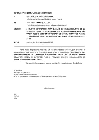 INFORME N°039-2022-JFMM/SGIDU/MDP/JUNIN
A : SR. CHARLES A. HIDALGO AGUILAR
(Alcalde de la Municipalidad Distrital de Paccha)
DE : ING. JORDI F. MALLQUI MARIN
(Sub Gerente de Infraestructura y Desarrollo Urbano)
ASUNTO : SOLICITO CERTIFICACION PARA EL PAGO DE LOS PARTICIPANTES DE LA
ACTIVIDAD “LIMPIEZA, MANTENIMIENTO Y ACONDICIONAMIENTO DE LAS
VIAS DE ACCESO, EN EL CENTRO POBLADO DE PACCHA, DISTRITO DE PACCHA
– PROVINCIA DE YAULI – DEPARTAMENTO DE JUNIN” CONVENIO N°12-0012-
AII-33
FECHA : Paccha, 09 de noviembre del 2022
Por el medio del presente me dirijo a Ud. con la finalidad de saludarlo, para presentar el
requerimiento para elaborar la ficha técnica del proyecto denominado “INSTALACION DEL
SANEAMIENTO BASICO Y CONSTRUCCION DE PAVIMENTADO DE DOS CUADRAS DEL BARRIO
BELLAVISTA MI PERU DEL DISTRITO DE PACCHA – PROVINCIA DE YAULI – DEPARTAMENTO DE
JUNIN”. CONVENIO N°12-0012-AII-33.
Es cuanto informo a usted para su aprobación, conocimiento y demás fines.
SE ADJUNTA:
PRESUPUESTO ANALITICO
OFICIO N°3390-2022-LP/DE/UZ-JUNIN
HOJA DE PARTICIPANTES (03) EJEMPLARES FORMATO N°OE-05 DEL MES DE OCTUBRE
Atentamente.
C.c.
Archivo
JMM
 