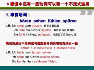 ◎
◎ 德语中还有一些动词可以和一个不定式连用
德语中还有一些动词可以和一个不定式连用
1.
1. 感官动词：
感官动词：
hören sehen fühlen spüren
hören sehen fühlen spüren
z.B. Ich sehe gern tanzen. 我喜欢看跳舞
Ich höre ihn Klavier spielen. 我听到他在弹钢琴
Sie fühlt ihr Herz schlagen. 她感到了自己的心跳
现在完成时中的构成与情态助动词的现在完成时一致
现在完成时中的构成与情态助动词的现在完成时一致
haben + 行为动词不定式 + 感官动词不定式
z.B. Ich habe gern tanzen sehen.
Ich habe ihn Klavier spielen hören.
Sie hat ihr Herz schlagen fühlen.
 