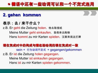◎
◎ 德语中还有一些动词可以和一个不定式连用
德语中还有一些动词可以和一个不定式连用
2.
2. gehen kommen
gehen kommen
表示：去 / 来干什么？
z.B. Er geht die Zeitung holen. 他去取报纸
Meine Mutter geht einkaufen. 我母亲去购物
Hans kommt zu mir Karten spielen. 汉斯来我这打牌
现在完成时中的构成与情态助动词的现在完成时一致
现在完成时中的构成与情态助动词的现在完成时一致
sein + 行为动词不定式 + gegangen/gekommen
z.B. Er ist die Zeitung holen gegangen.
Meine Mutter ist einkaufen gegangen.
Hans ist zu mir Karten spielen gekommen.
 