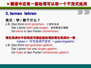 ◎
◎ 德语中还有一些动词可以和一个不定式连用
德语中还有一些动词可以和一个不定式连用
3
3.
. lernen lehren
lernen lehren
表示：学 / 教干什么？
z.B. Das Kind lernt sprechen. 小孩学说话
Der Lehrer lehrt uns singen. 老师教我们唱歌
Ich lerne in den Ferien schwimmen.
现在完成时中的构成与情态助动词的现在完成时一致
现在完成时中的构成与情态助动词的现在完成时一致
haben + 行为动词不定式 + gelernt/gelehrt
z.B. Das Kind hat sprechen gelernt.
Der Lehrer hat uns singen gelehrt.
Ich habe in den Ferien schwimmen gelernt.
 