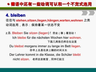 ◎
◎ 德语中还有一些动词可以和一个不定式连用
德语中还有一些动词可以和一个不定式连用
4
4.
. bleiben
bleiben
往往与 stehen,sitzen,liegen,hängen,warten,wohnen 之类
动词连用，表示：保持着某一状态不变
z.B. Bleiben Sie sitzen (liegen) ! 您坐（躺）着别动！
Ich bleibe für die nächsten Wochen hier wohnen.
下面几周我仍然住在这里
Du bleibst morgens immer zu lange im Bett liegen.
你早上总是在床上躺的时间太长
Der Lehrer kommt in die Klasse, die Schüler bleibt
nicht sitzen. 老师走进教室，同学们起立
 
