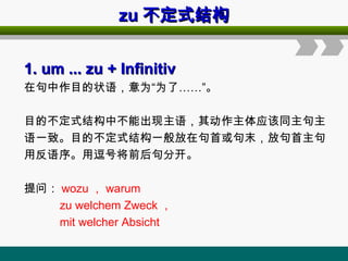 zu
zu 不定式结构
不定式结构
1. um ... zu
1. um ... zu + Infinitiv
+ Infinitiv
在句中作目的状语，意为“为了……”。
目的不定式结构中不能出现主语，其动作主体应该同主句主
语一致。目的不定式结构一般放在句首或句末，放句首主句
用反语序。用逗号将前后句分开。
提问： wozu ， warum
zu welchem Zweck ，
mit welcher Absicht
 