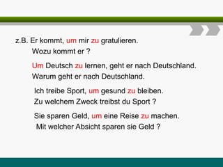 z.B. Er kommt, um mir zu gratulieren.
Wozu kommt er ?
Um Deutsch zu lernen, geht er nach Deutschland.
Warum geht er nach Deutschland.
Ich treibe Sport, um gesund zu bleiben.
Zu welchem Zweck treibst du Sport ?
Sie sparen Geld, um eine Reise zu machen.
Mit welcher Absicht sparen sie Geld ?
 