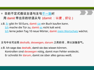 ◎ 目的不定式假设主语与主句不一致时
用 damit 带出目的状语从句 (damit ：以便，好让 )
z.B. Er gibt ihr 50 Euro, damit sie ein Buch kaufen kann.
Ich mache die Tür zu, damit es nicht kalt wird.
Ich lerne jeden Tag 10 neue Wörter, damit mein Wortschatz wächst.
主句中也可出现 deshalb, deswegen, darum 之类的词，用以加强语气。
z.B. Ich sage das deshalb, damit sie das wissen können.
Kontrollen sind deswegen nötig, damit man Fehler entdeckt.
Er schreibt ihr darum, damit sie über alles genau weiß.
 