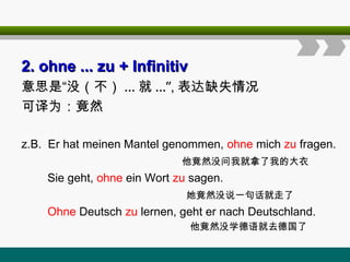 2.
2. ohne
ohne ... zu
... zu + Infinitiv
+ Infinitiv
意思是“没（不） ... 就 ...”, 表达缺失情况
可译为：竟然
z.B. Er hat meinen Mantel genommen, ohne mich zu fragen.
他竟然没问我就拿了我的大衣
Sie geht, ohne ein Wort zu sagen.
她竟然没说一句话就走了
Ohne Deutsch zu lernen, geht er nach Deutschland.
他竟然没学德语就去德国了
 