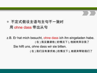 ◎ 不定式假设主语与主句不一致时
用 ohne dass 带出从句
z.B. Er hat mich besucht, ohne dass ich ihn eingeladen habe.
( 在 ) 我没邀请他 ( 的情况下 ), 他就来拜访我了
Sie hilft uns, ohne dass wir sie bitten.
( 在 ) 我们没有请求她 ( 的情况下 ), 她就来帮助我们了
 