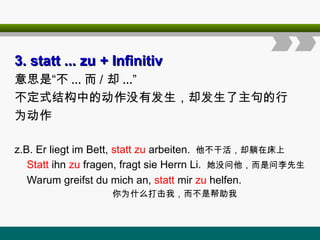 3. statt ... zu
3. statt ... zu + Infinitiv
+ Infinitiv
意思是“不 ... 而 / 却 ...”
不定式结构中的动作没有发生，却发生了主句的行
为动作
z.B. Er liegt im Bett, statt zu arbeiten. 他不干活，却躺在床上
Statt ihn zu fragen, fragt sie Herrn Li. 她没问他，而是问李先生
Warum greifst du mich an, statt mir zu helfen.
你为什么打击我，而不是帮助我
 