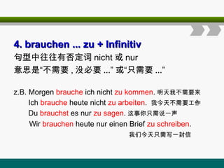 4
4. brauchen ... zu
. brauchen ... zu + Infinitiv
+ Infinitiv
句型中往往有否定词 nicht 或 nur
意思是“不需要 , 没必要 ...” 或“只需要 ...”
z.B. Morgen brauche ich nicht zu kommen. 明天我不需要来
Ich brauche heute nicht zu arbeiten. 我今天不需要工作
Du brauchst es nur zu sagen. 这事你只需说一声
Wir brauchen heute nur einen Brief zu schreiben.
我们今天只需写一封信
 