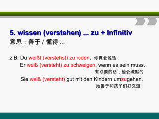 5
5.
. wissen
wissen (verstehen)
(verstehen) ... zu
... zu + Infinitiv
+ Infinitiv
意思：善于 / 懂得 ...
z.B. Du weißt (verstehst) zu reden. 你真会说话
Er weiß (versteht) zu schweigen, wenn es sein muss.
有必要的话，他会缄默的
Sie weiß (versteht) gut mit den Kindern umzugehen.
她善于和孩子们打交道
 