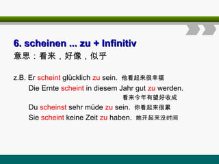 6
6. scheinen ... zu
. scheinen ... zu + Infinitiv
+ Infinitiv
意思：看来，好像，似乎
z.B. Er scheint glücklich zu sein. 他看起来很幸福
Die Ernte scheint in diesem Jahr gut zu werden.
看来今年有望好收成
Du scheinst sehr müde zu sein. 你看起来很累
Sie scheint keine Zeit zu haben. 她开起来没时间
 