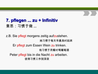 7
7. pflegen ... zu
. pflegen ... zu + Infinitiv
+ Infinitiv
意思：习惯于做 ...
z.B. Sie pflegt morgens zeitig aufzustehen.
她习惯于每天早晨准时起床
Er pflegt zum Essen Wein zu trinken.
他习惯于用餐时喝葡萄酒
Peter pflegt bis in die Nacht zu arbeiten.
彼得习惯工作到深夜
 