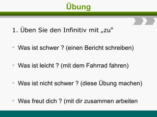Übung
1. Üben Sie den Infinitiv mit „zu“
• Was ist schwer ? (einen Bericht schreiben)
• Was ist leicht ? (mit dem Fahrrad fahren)
• Was ist nicht schwer ? (diese Übung machen)
• Was freut dich ? (mit dir zusammen arbeiten
 