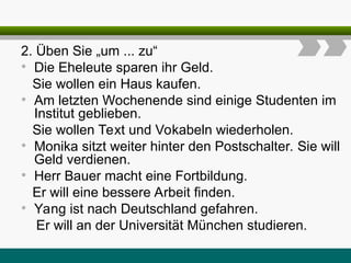 2. Üben Sie „um ... zu“
• Die Eheleute sparen ihr Geld.
Sie wollen ein Haus kaufen.
• Am letzten Wochenende sind einige Studenten im
Institut geblieben.
Sie wollen Text und Vokabeln wiederholen.
• Monika sitzt weiter hinter den Postschalter. Sie will
Geld verdienen.
• Herr Bauer macht eine Fortbildung.
Er will eine bessere Arbeit finden.
• Yang ist nach Deutschland gefahren.
Er will an der Universität München studieren.
 