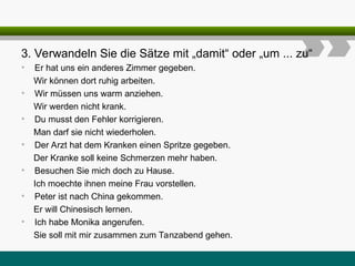 3. Verwandeln Sie die Sätze mit „damit“ oder „um ... zu“
• Er hat uns ein anderes Zimmer gegeben.
Wir können dort ruhig arbeiten.
• Wir müssen uns warm anziehen.
Wir werden nicht krank.
• Du musst den Fehler korrigieren.
Man darf sie nicht wiederholen.
• Der Arzt hat dem Kranken einen Spritze gegeben.
Der Kranke soll keine Schmerzen mehr haben.
• Besuchen Sie mich doch zu Hause.
Ich moechte ihnen meine Frau vorstellen.
• Peter ist nach China gekommen.
Er will Chinesisch lernen.
• Ich habe Monika angerufen.
Sie soll mit mir zusammen zum Tanzabend gehen.
 