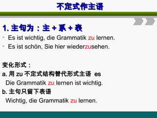 不定式作主语
不定式作主语
1.
1. 主句为：主
主句为：主 +
+ 系
系 +
+ 表
表
• Es ist wichtig, die Grammatik zu lernen.
• Es ist schön, Sie hier wiederzusehen.
变化形式：
a. 用 zu 不定式结构替代形式主语 es
Die Grammatik zu lernen ist wichtig.
b. 主句只留下表语
Wichtig, die Grammatik zu lernen.
 