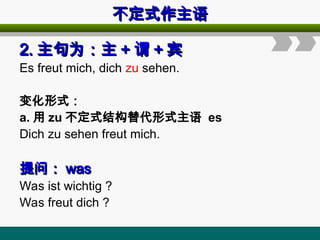 不定式作主语
不定式作主语
2.
2. 主句为：主
主句为：主 +
+ 谓
谓 +
+ 宾
宾
Es freut mich, dich zu sehen.
变化形式：
a. 用 zu 不定式结构替代形式主语 es
Dich zu sehen freut mich.
提问：
提问： was
was
Was ist wichtig ?
Was freut dich ?
 