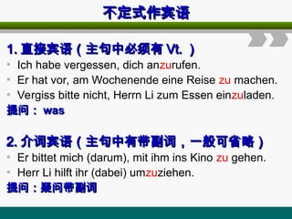 不定式作宾语
不定式作宾语
1.
1. 直接宾语（主句中必须有
直接宾语（主句中必须有 Vt.
Vt. ）
）
• Ich habe vergessen, dich anzurufen.
• Er hat vor, am Wochenende eine Reise zu machen.
• Vergiss bitte nicht, Herrn Li zum Essen einzuladen.
提问：
提问： was
was
2.
2. 介词宾语（主句中有带副词，一般可省略）
介词宾语（主句中有带副词，一般可省略）
• Er bittet mich (darum), mit ihm ins Kino zu gehen.
• Herr Li hilft ihr (dabei) umzuziehen.
提问：疑问带副词
提问：疑问带副词
 