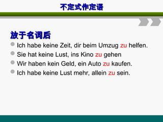 不定式作定语
不定式作定语
放于名词后
放于名词后
Ich habe keine Zeit, dir beim Umzug zu helfen.
Sie hat keine Lust, ins Kino zu gehen
Wir haben kein Geld, ein Auto zu kaufen.
Ich habe keine Lust mehr, allein zu sein.
 