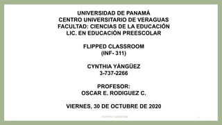 FLIPPED CLASSROOM 1
UNIVERSIDAD DE PANAMÁ
CENTRO UNIVERSITARIO DE VERAGUAS
FACULTAD: CIENCIAS DE LA EDUCACIÓN
LIC. EN EDUCACIÓN PREESCOLAR
FLIPPED CLASSROOM
(INF- 311)
CYNTHIA YÁNGÜEZ
3-737-2266
PROFESOR:
OSCAR E. RODIGUEZ C.
VIERNES, 30 DE OCTUBRE DE 2020
 
