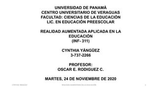 UNIVERSIDAD DE PANAMÁ
CENTRO UNIVERSITARIO DE VERAGUAS
FACULTAD: CIENCIAS DE LA EDUCACIÓN
LIC. EN EDUCACIÓN PREESCOLAR
REALIDAD AUMENTADA APLICADA EN LA
EDUCACIÓN
(INF- 311)
CYNTHIA YÁNGÜEZ
3-737-2266
PROFESOR:
OSCAR E. RODIGUEZ C.
MARTES, 24 DE NOVIEMBRE DE 2020
CYNTHIA YÁNGÜEZ REALIDAD AUMENTADA EN LA EDUCACIÓN 1
 