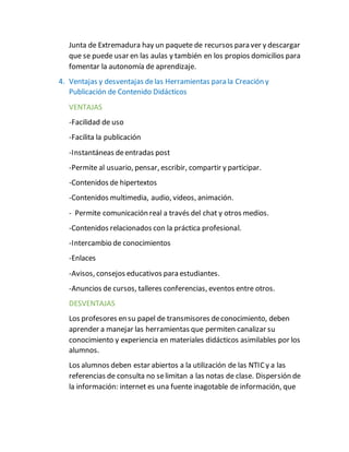 Junta de Extremadura hay un paquete de recursos para ver y descargar
que se puede usar en las aulas y también en los propios domicilios para
fomentar la autonomía de aprendizaje.
4. Ventajas y desventajas delas Herramientas para la Creación y
Publicación de Contenido Didácticos
VENTAJAS
-Facilidad de uso
-Facilita la publicación
-Instantáneas deentradas post
-Permite al usuario, pensar, escribir, compartir y participar.
-Contenidos de hipertextos
-Contenidos multimedia, audio, videos, animación.
- Permite comunicación real a través del chat y otros medios.
-Contenidos relacionados con la práctica profesional.
-Intercambio de conocimientos
-Enlaces
-Avisos, consejos educativos para estudiantes.
-Anuncios de cursos, talleres conferencias, eventos entre otros.
DESVENTAJAS
Los profesores en su papel de transmisores deconocimiento, deben
aprender a manejar las herramientas que permiten canalizar su
conocimiento y experiencia en materiales didácticos asimilables por los
alumnos.
Los alumnos deben estar abiertos a la utilización de las NTICy a las
referencias de consulta no selimitan a las notas de clase. Dispersión de
la información: internet es una fuente inagotable de información, que
 