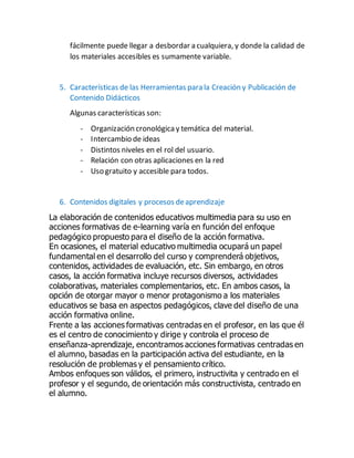 fácilmente puede llegar a desbordar a cualquiera, y donde la calidad de
los materiales accesibles es sumamente variable.
5. Características de las Herramientas para la Creación y Publicación de
Contenido Didácticos
Algunas características son:
- Organización cronológicay temática del material.
- Intercambio de ideas
- Distintos niveles en el rol del usuario.
- Relación con otras aplicaciones en la red
- Uso gratuito y accesible para todos.
6. Contenidos digitales y procesos deaprendizaje
La elaboración de contenidos educativos multimedia para su uso en
acciones formativas de e-learning varía en función del enfoque
pedagógico propuesto para el diseño de la acción formativa.
En ocasiones, el material educativo multimedia ocupará un papel
fundamental en el desarrollo del curso y comprenderá objetivos,
contenidos, actividades de evaluación, etc. Sin embargo, en otros
casos, la acción formativa incluye recursos diversos, actividades
colaborativas, materiales complementarios, etc. En ambos casos, la
opción de otorgar mayor o menor protagonismo a los materiales
educativos se basa en aspectos pedagógicos, clave del diseño de una
acción formativa online.
Frente a las acciones formativas centradas en el profesor, en las que él
es el centro de conocimiento y dirige y controla el proceso de
enseñanza-aprendizaje, encontramos acciones formativas centradas en
el alumno, basadas en la participación activa del estudiante, en la
resolución de problemas y el pensamiento crítico.
Ambos enfoques son válidos, el primero, instructivita y centrado en el
profesor y el segundo, de orientación más constructivista, centrado en
el alumno.
 