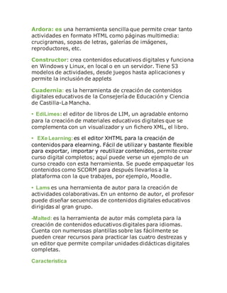 Ardora: es una herramienta sencilla que permite crear tanto
actividades en formato HTML como páginas multimedia:
crucigramas, sopas de letras, galerías de imágenes,
reproductores, etc.
Constructor: crea contenidos educativos digitales y funciona
en Windows y Linux, en local o en un servidor. Tiene 53
modelos de actividades, desde juegos hasta aplicaciones y
permite la inclusión de applets
Cuadernia: es la herramienta de creación de contenidos
digitales educativos de la Consejería de Educación y Ciencia
de Castilla-La Mancha.
• EdiLimes: el editor de libros de LIM, un agradable entorno
para la creación de materiales educativos digitales que se
complementa con un visualizador y un fichero XML, el libro.
• EXe Learning: es el editor XHTML para la creación de
contenidos para elearning. Fácil de utilizar y bastante flexible
para exportar, importar y reutilizar contenidos, permite crear
curso digital completos; aquí puede verse un ejemplo de un
curso creado con esta herramienta. Se puede empaquetar los
contenidos como SCORM para después llevarlos a la
plataforma con la que trabajes, por ejemplo, Moodle.
• Lams es una herramienta de autor para la creación de
actividades colaborativas. En un entorno de autor, el profesor
puede diseñar secuencias de contenidos digitales educativos
dirigidas al gran grupo.
-Malted: es la herramienta de autor más completa para la
creación de contenidos educativos digitales para idiomas.
Cuenta con numerosas plantillas sobre las fácilmente se
pueden crear recursos para practicar las cuatro destrezas y
un editor que permite compilar unidades didácticas digitales
completas.
Característica
 