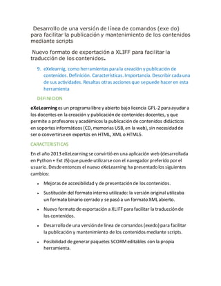 Desarrollo de una versión de línea de comandos (exe do)
para facilitar la publicación y mantenimiento de los contenidos
mediante scripts
Nuevo formato de exportación a XLIFF para facilitar la
traducción de los contenidos.
9. eXelearnig, como herramientas para la creación y publicación de
contenidos. Definición. Características. Importancia. Describir cada una
de sus actividades. Resaltas otras acciones que sepuede hacer en esta
herramienta
DEFINICION
eXeLearning es un programa libre y abierto bajo licencia GPL-2 para ayudar a
los docentes en la creación y publicación de contenidos docentes, y que
permite a profesores y académicos la publicación de contenidos didácticos
en soportes informáticos (CD, memorias USB, en la web), sin necesidad de
ser o convertirseen expertos en HTML, XML o HTML5.
CARACTERISTICAS
En el año 2013 eXeLearning seconvirtió en una aplicación web (desarrollada
en Python + Ext JS) que puede utilizarse con el navegador preferido por el
usuario. Desdeentonces el nuevo eXeLearning ha presentado los siguientes
cambios:
 Mejoras de accesibilidad y de presentación de los contenidos.
 Sustitución del formato interno utilizado: la versión original utilizaba
un formato binario cerrado y sepasó a un formato XML abierto.
 Nuevo formato de exportación a XLIFF para facilitar la traducción de
los contenidos.
 Desarrollo de una versión de línea de comandos (exedo) para facilitar
la publicación y mantenimiento de los contenidos mediante scripts.
 Posibilidad de generar paquetes SCORMeditables con la propia
herramienta.
 