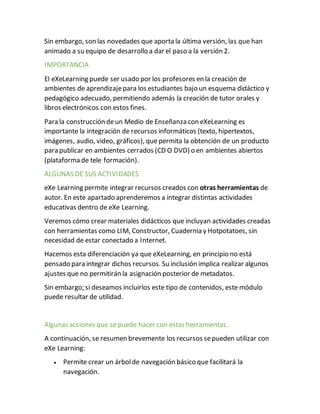 Sin embargo, son las novedades que aporta la última versión, las que han
animado a su equipo de desarrollo a dar el paso a la versión 2.
IMPORTANCIA
El eXeLearning puede ser usado por los profesores en la creación de
ambientes de aprendizajepara los estudiantes bajo un esquema didáctico y
pedagógico adecuado, permitiendo además la creación de tutor orales y
libros electrónicos con estos fines.
Para la construcción deun Medio de Enseñanza con eXeLearning es
importante la integración de recursos informáticos (texto, hipertextos,
imágenes, audio, video, gráficos), que permita la obtención de un producto
para publicar en ambientes cerrados (CD O DVD) o en ambientes abiertos
(plataforma de tele formación).
ALGUNAS DE SUS ACTIVIDADES
eXe Learning permite integrar recursos creados con otras herramientas de
autor. En este apartado aprenderemos a integrar distintas actividades
educativas dentro de eXe Learning.
Veremos cómo crear materiales didácticos que incluyan actividades creadas
con herramientas como LIM, Constructor, Cuadernia y Hotpotatoes, sin
necesidad de estar conectado a Internet.
Hacemos esta diferenciación ya que eXeLearning, en principio no está
pensado para integrar dichos recursos. Su inclusión implica realizar algunos
ajustes que no permitirán la asignación posterior de metadatos.
Sin embargo; si deseamos incluirlos este tipo de contenidos, este módulo
puede resultar de utilidad.
Algunas acciones que sepuede hacer con estas herramientas.
A continuación, se resumen brevemente los recursos sepueden utilizar con
eXe Learning:
 Permite crear un árbolde navegación básico que facilitará la
navegación.
 