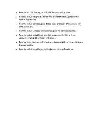  Permite escribir texto y copiarlo desde otras aplicaciones.
 Permite incluir imágenes, pero no es un editor de imágenes como
Photoshop o Gimp.
 Permite incluir sonidos, pero deben estar grabados previamentecon
otra aplicación.
 Permite incluir vídeos y animaciones, pero no permite crearlas.
 Permite incluir actividades sencillas: preguntas de tipo test, de
verdadero/falso, deespacios en blanco...
 Permite embeber elementos multimedia como vídeos, presentaciones,
textos o audios.
 Permite incluir actividades realizadas con otras aplicaciones.
 
