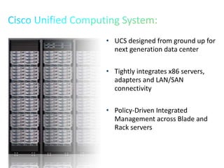 • UCS designed from ground up for
next generation data center
• Tightly integrates x86 servers,
adapters and LAN/SAN
connectivity
• Policy-Driven Integrated
Management across Blade and
Rack servers
 