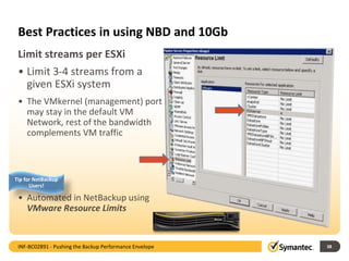 Best Practices in using NBD and 10Gb
• Limit 3-4 streams from a
given ESXi system
• The VMkernel (management) port
may stay in the default VM
Network, rest of the bandwidth
complements VM traffic
• Automated in NetBackup using
VMware Resource Limits
38
Limit streams per ESXi Illustration
INF-BC02891 - Pushing the Backup Performance Envelope
Tip for NetBackup
Users!
 