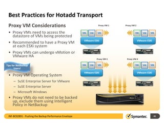 Best Practices for Hotadd Transport
• Proxy VMs need to access the
datastore of VMs being protected
• Recommended to have a Proxy VM
at each ESXi system
• Proxy VMs can undergo vMotion or
VMware HA
• Proxy VM Operating System
– SuSE Enterprise Server for VMware
– SuSE Enterprise Server
– Microsoft Windows
• Proxy VMs do not need to be backed
up, exclude them using Intelligent
Policy in NetBackup
41
Proxy VM Considerations
VMware ESXi VMware ESXi
VMware ESXi VMware ESXi
Proxy VM 1
Proxy VM 3 Proxy VM 4
Proxy VM 2
INF-BC02891 - Pushing the Backup Performance Envelope
Tips for NetBackup
Users!
 