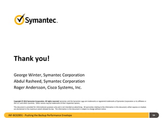 Thank you!
Copyright © 2012 Symantec Corporation. All rights reserved. Symantec and the Symantec Logo are trademarks or registered trademarks of Symantec Corporation or its affiliates in
the U.S. and other countries. Other names may be trademarks of their respective owners.
This document is provided for informational purposes only and is not intended as advertising. All warranties relating to the information in this document, either express or implied,
are disclaimed to the maximum extent allowed by law. The information in this document is subject to change without notice.
54
George Winter, Symantec Corporation
Abdul Rasheed, Symantec Corporation
Roger Andersson, Cisco Systems, Inc.
INF-BC02891 - Pushing the Backup Performance Envelope
 