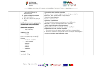 Professor: Filipe Sarmento Dias
− Secundárias: Suportes de
Armazenamento
 A placa principal (motherboard)
 O barramento (bus)
 Dispositivos de Entrada e Saída de
dados
Decisões fundamentais na aquisição e/ou
remodelação de material informático
Os programas Informáticos
 Tipos de software
Ambiente gráfico
 Iniciação
Os elementos básicos da interface de
utilizador
 O ambiente de trabalho
 A barra de tarefas
 As janelas
 As pastas
 Os ícones
 Os atalhos
Os menus
As caixas de diálogo
• Distinguir os vários modos de visualização
• Executar corretamente os principais comandos sobre pastas e atalhos
• Selecionar, abrir, imprimir, mover e copiar ficheiros
• Formatar e copiar disquetes
• Localizar ficheiros e pastas
• Configurar o equipamento
• Personalizar o sistema operativo utilizando o Painel de Controlo
• Especificar as opções de configuração da Barra de Tarefas
• Indicar as principais características dos Browsers
• Explicar a finalidade de cada aplicação do pacote de software
• Saber iniciar aplicações do pacote de software
• Caracterizar os diversos tipos de pacotes de software de produtividade
• Reconhecer os principais acessórios do sistema operativo de interface gráfico
• Utilizar corretamente as ferramentas de sistema
 